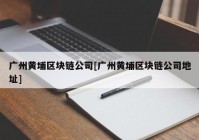 广州黄埔区块链公司[广州黄埔区块链公司地址]